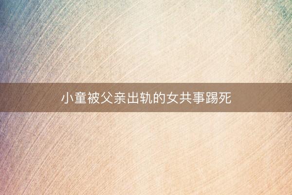 小童被父亲出轨的女共事踢死